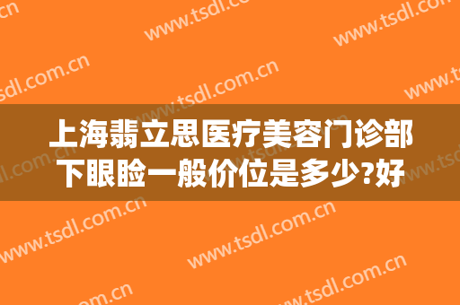 上海翡立思医疗美容门诊部下眼睑一般价位是多少?好不好?(上海翡立思医疗医院)