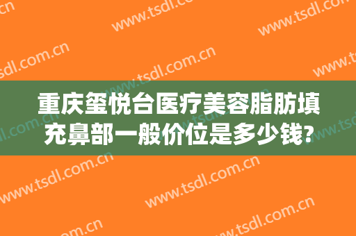 重庆玺悦台医疗美容脂肪填充鼻部一般价位是多少钱?效果怎么样?(玺悦台整形医院)