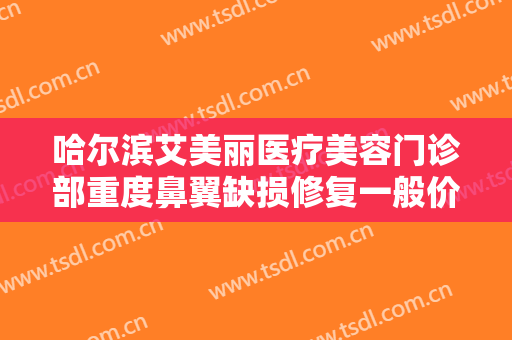 哈尔滨艾美丽医疗美容门诊部重度鼻翼缺损修复一般价位是多少费用?有哪些优势?