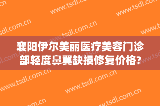 襄阳伊尔美丽医疗美容门诊部轻度鼻翼缺损修复价格?贵不贵?(襄阳伊莱美整形医院)