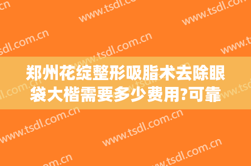 郑州花绽整形吸脂术去除眼袋大楷需要多少费用?可靠吗?(吸脂去眼袋手术费一般是多少)