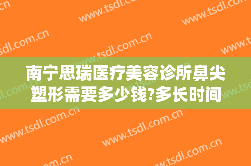 南宁思瑞医疗美容诊所鼻尖塑形需要多少钱?多长时间恢复?(南宁隆鼻修复整形医院)