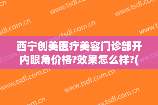 西宁创美医疗美容门诊部开内眼角价格?效果怎么样?(西宁创美医疗美容门诊部开内眼角价格?效果怎么样啊)