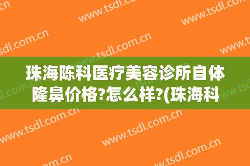 珠海陈科医疗美容诊所自体隆鼻价格?怎么样?(珠海科美医疗美容医院)
