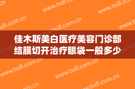 佳木斯美白医疗美容门诊部结膜切开治疗眼袋一般多少费用?可靠吗?(佳木斯去眼袋手术哪家好)