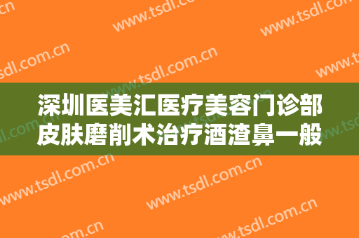 深圳医美汇医疗美容门诊部皮肤磨削术治疗酒渣鼻一般价位是多少?效果怎么样?