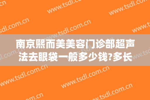 南京熙而美美容门诊部超声法去眼袋一般多少钱?多长时间恢复?(南京哪家美容医院去眼袋手术最好)
