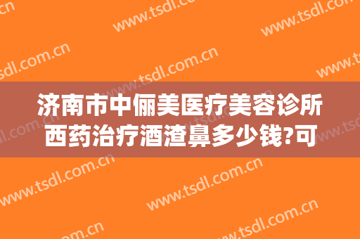 济南市中俪美医疗美容诊所西药治疗酒渣鼻多少钱?可靠吗?(5+25+9等于几)