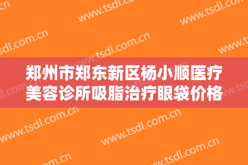 郑州市郑东新区杨小顺医疗美容诊所吸脂治疗眼袋价格?需要多久恢复?