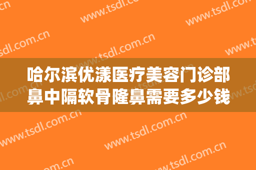 哈尔滨优漾医疗美容门诊部鼻中隔软骨隆鼻需要多少钱?怎么样?(哈尔滨隆鼻耳软骨价格多少)