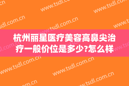 杭州丽星医疗美容高鼻尖治疗一般价位是多少?怎么样?(杭州星美整形医院)