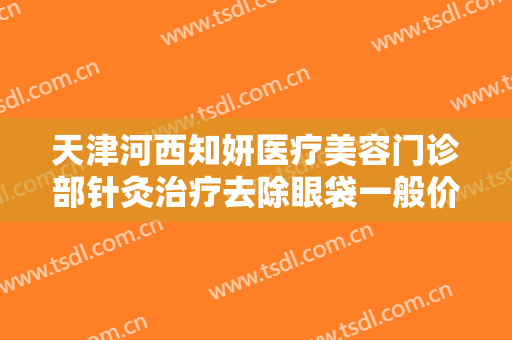 天津河西知妍医疗美容门诊部针灸治疗去除眼袋一般价位是多少?有哪些优势?