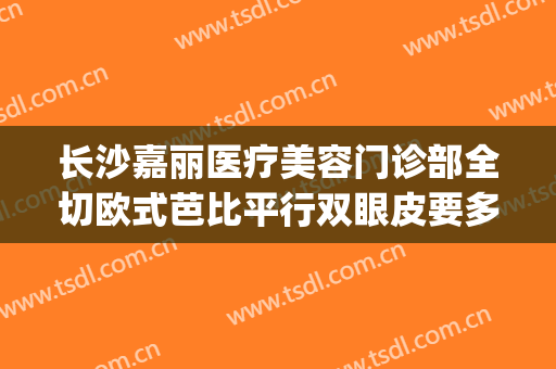 长沙嘉丽医疗美容门诊部全切欧式芭比平行双眼皮要多少钱?贵不贵?(长沙哪个医院割双眼皮好)