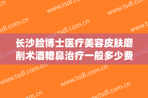 长沙脸博士医疗美容皮肤磨削术酒糟鼻治疗一般多少费用?贵不贵?(酒糟鼻激光治疗费用)