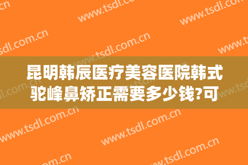 昆明韩辰医疗美容医院韩式驼峰鼻矫正需要多少钱?可靠吗?(太原鼻梁整形多少钱)
