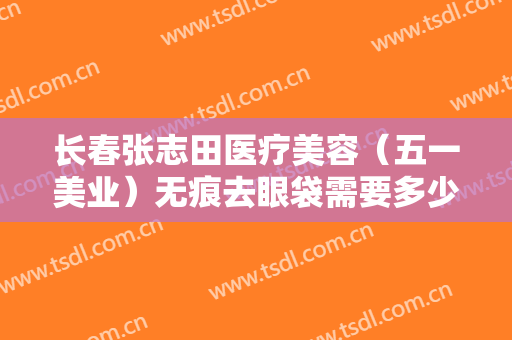 长春张志田医疗美容（五一美业）无痕去眼袋需要多少费用?效果怎么样?