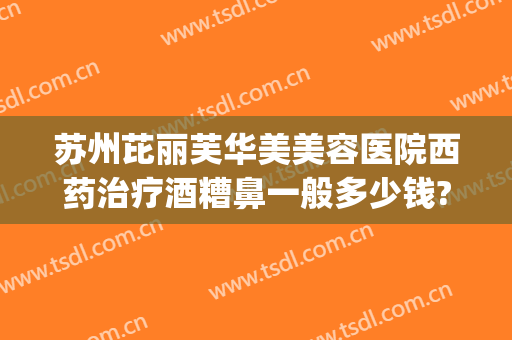 苏州芘丽芙华美美容医院西药治疗酒糟鼻一般多少钱?好不好?(苏州芘丽芙华美美容医院怎么样啊)