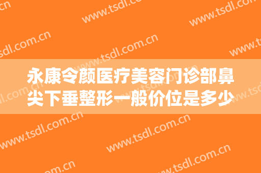 永康令颜医疗美容门诊部鼻尖下垂整形一般价位是多少费用?贵不贵?(永康令颜医疗美容医院)