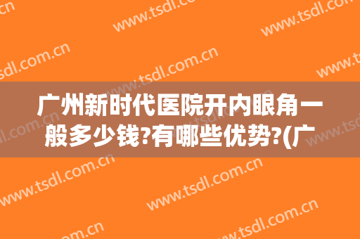 广州新时代医院开内眼角一般多少钱?有哪些优势?(广州哪个医院开眼角最好)