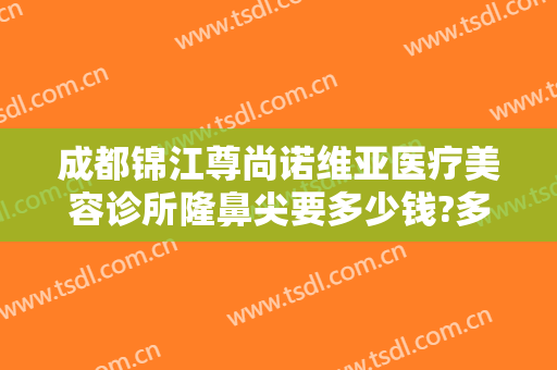 成都锦江尊尚诺维亚医疗美容诊所隆鼻尖要多少钱?多长时间恢复?