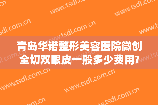 青岛华诺整形美容医院微创全切双眼皮一般多少费用?有哪些优势?(青岛哪家整形医院做双眼皮好)