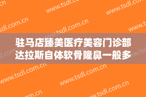 驻马店臻美医疗美容门诊部达拉斯自体软骨隆鼻一般多少钱?贵不贵?(驻马店美莱整形医院)