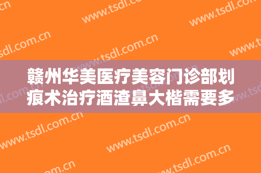 赣州华美医疗美容门诊部划痕术治疗酒渣鼻大楷需要多少费用?需要多久恢复?
