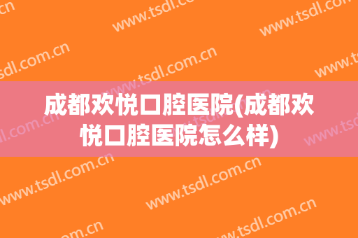 成都欢悦口腔医院(成都欢悦口腔医院怎么样)