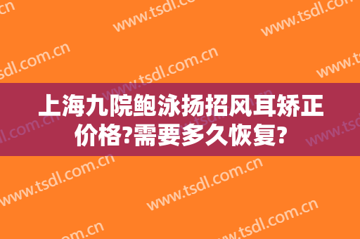 上海九院鲍泳扬招风耳矫正价格?需要多久恢复?