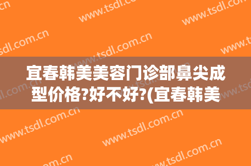 宜春韩美美容门诊部鼻尖成型价格?好不好?(宜春韩美医疗美容医院)
