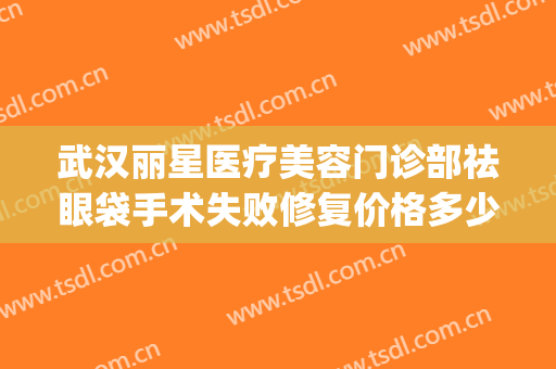 武汉丽星医疗美容门诊部祛眼袋手术失败修复价格多少钱?怎么样?(武汉不开刀去眼袋的美容医院)