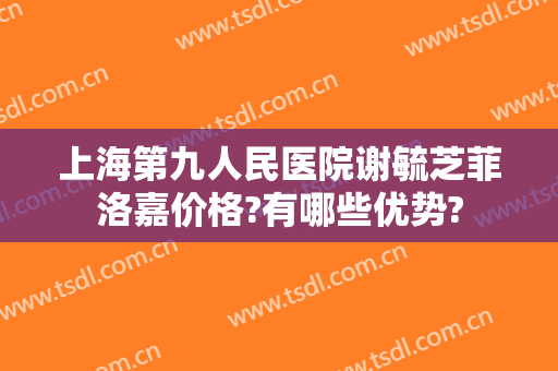 上海第九人民医院谢毓芝菲洛嘉价格?有哪些优势?