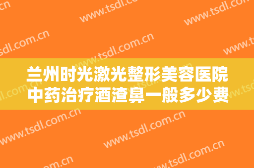 兰州时光激光整形美容医院中药治疗酒渣鼻一般多少费用?可靠吗?