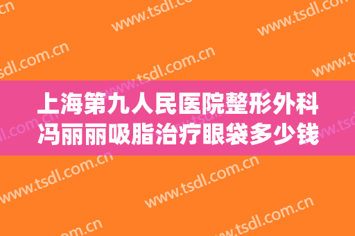 上海第九人民医院整形外科冯丽丽吸脂治疗眼袋多少钱?效果怎么样?(上海哪个医院割眼袋最好)