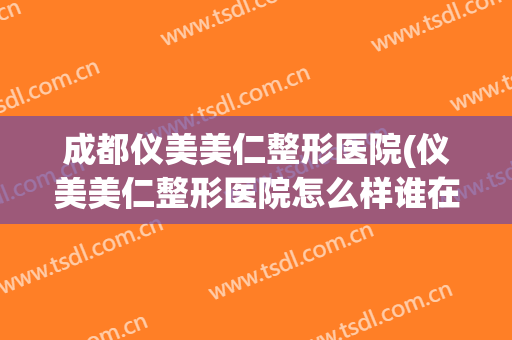 成都仪美美仁整形医院(仪美美仁整形医院怎么样谁在那做过鼻子)