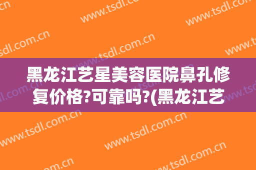 黑龙江艺星美容医院鼻孔修复价格?可靠吗?(黑龙江艺星医疗美容)