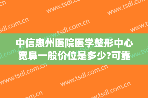 中信惠州医院医学整形中心宽鼻一般价位是多少?可靠吗?(东莞哪家整形医院做鼻子好)