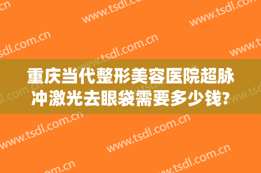 重庆当代整形美容医院超脉冲激光去眼袋需要多少钱?多长时间恢复?(重庆去眼袋手术当代技术好不好呢)