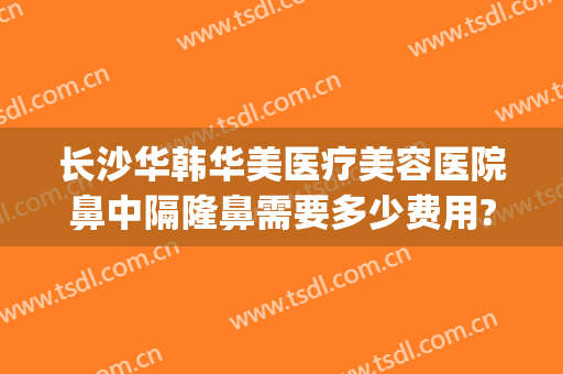 长沙华韩华美医疗美容医院鼻中隔隆鼻需要多少费用?靠谱吗?(长沙亚韩隆鼻怎么样)