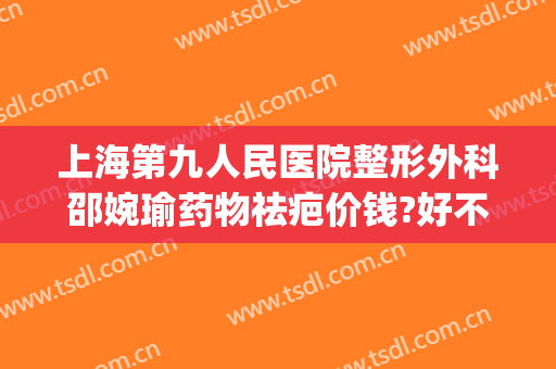 上海第九人民医院整形外科邵婉瑜药物祛疤价钱?好不好?(上海第九整形美容医院疤痕修复)