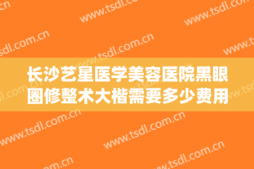长沙艺星医学美容医院黑眼圈修整术大楷需要多少费用?可靠吗?(长沙星艺整形医院怎么样)