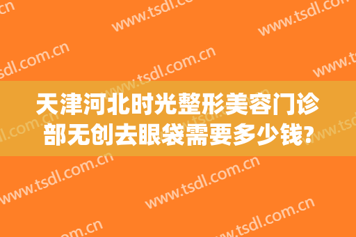 天津河北时光整形美容门诊部无创去眼袋需要多少钱?效果怎么样?(天津时光整形正规吗)
