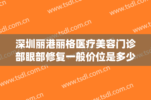 深圳丽港丽格医疗美容门诊部眼部修复一般价位是多少钱?怎么样?(丽港医疗美容医院)