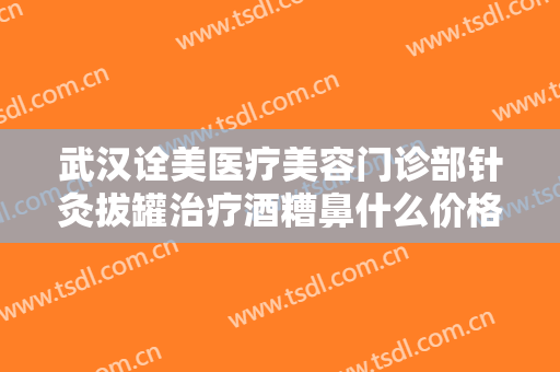 武汉诠美医疗美容门诊部针灸拔罐治疗酒糟鼻什么价格?怎么样?