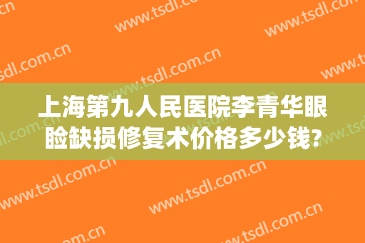 上海第九人民医院李青华眼睑缺损修复术价格多少钱?可靠吗?(上海九院眼睑手术费用多少)