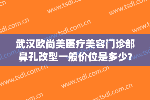 武汉欧尚美医疗美容门诊部鼻孔改型一般价位是多少?效果怎么样?(武汉欧尚美整形)