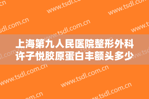 上海第九人民医院整形外科许子悦胶原蛋白丰额头多少钱?效果怎么样?