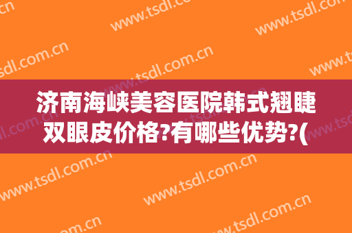 济南海峡美容医院韩式翘睫双眼皮价格?有哪些优势?(山东济南海峡美容整形医院)