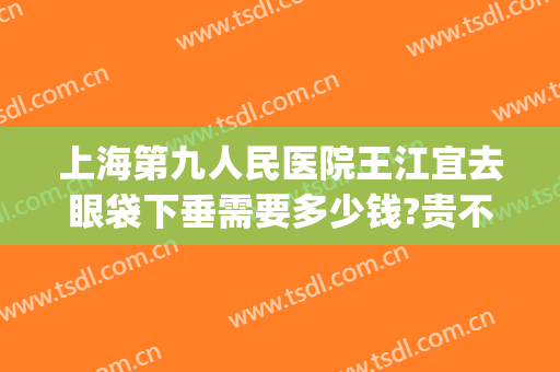 上海第九人民医院王江宜去眼袋下垂需要多少钱?贵不贵?(上海第九人民医院眼睑下垂手术价格)
