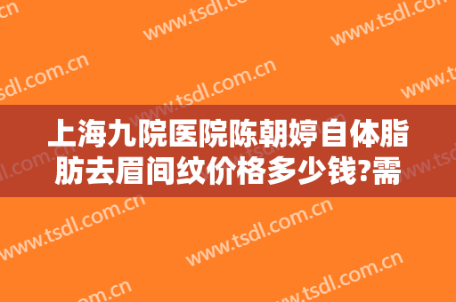 上海九院医院陈朝婷自体脂肪去眉间纹价格多少钱?需要多久恢复?